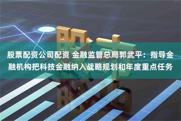 股票配资公司配资 金融监管总局郭武平：指导金融机构把科技金融纳入战略规划和年度重点任务