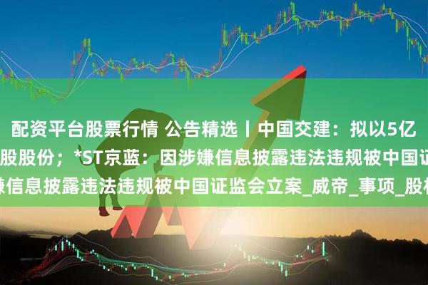 配资平台股票行情 公告精选丨中国交建：拟以5亿元-10亿元回购公司A股股份；*ST京蓝：因涉嫌信息披露违法违规被中国证监会立案_威帝_事项_股权