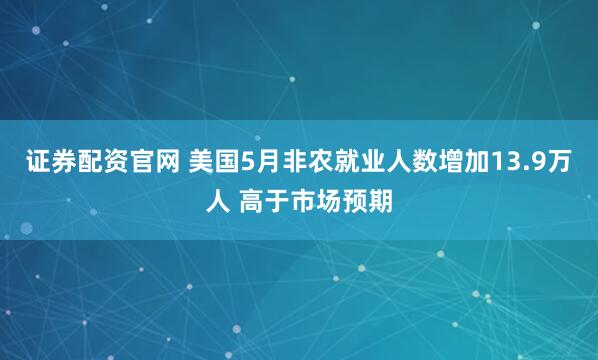 证券配资官网 美国5月非农就业人数增加13.9万人 高于市场预期