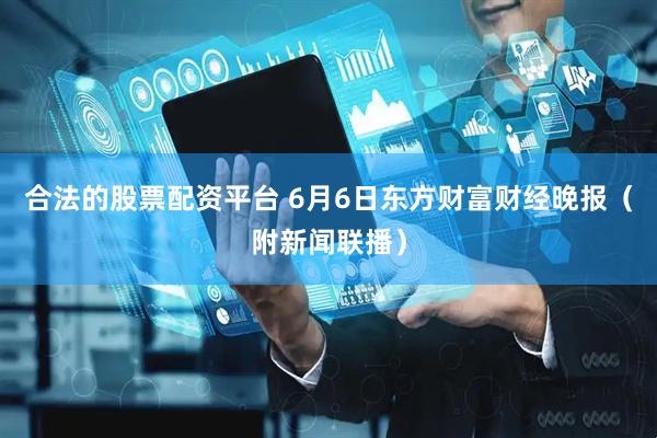 合法的股票配资平台 6月6日东方财富财经晚报（附新闻联播）