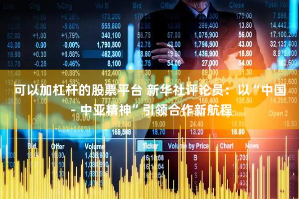 可以加杠杆的股票平台 新华社评论员：以“中国－中亚精神”引领合作新航程