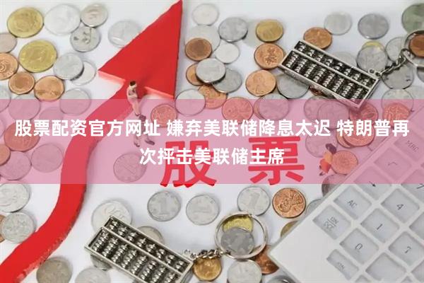 股票配资官方网址 嫌弃美联储降息太迟 特朗普再次抨击美联储主席
