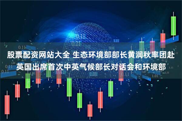 股票配资网站大全 生态环境部部长黄润秋率团赴英国出席首次中英气候部长对话会和环境部