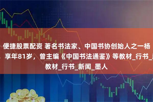 便捷股票配资 著名书法家、中国书协创始人之一杨再春逝世，享年81岁，曾主编《中国书法通鉴》等教材_行书_新闻_墨人
