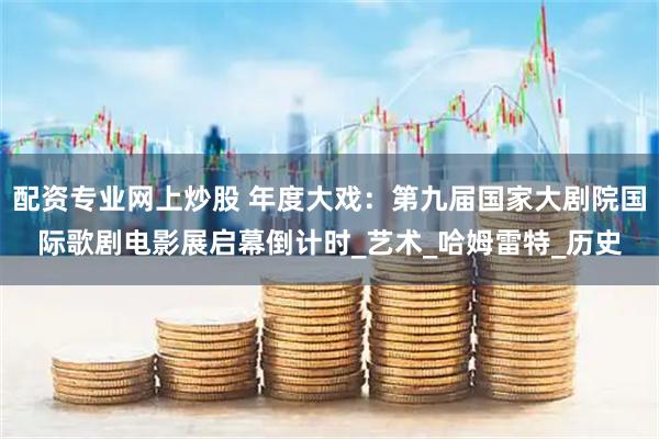 配资专业网上炒股 年度大戏：第九届国家大剧院国际歌剧电影展启幕倒计时_艺术_哈姆雷特_历史