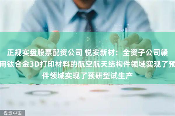 正规实盘股票配资公司 悦安新材：全资子公司赣州悦龙在应用钛合金3D打印材料的航空航天结构件领域实现了预研型试生产