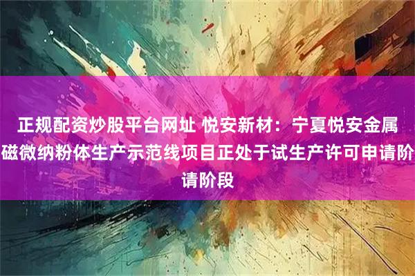 正规配资炒股平台网址 悦安新材：宁夏悦安金属软磁微纳粉体生产示范线项目正处于试生产许可申请阶段