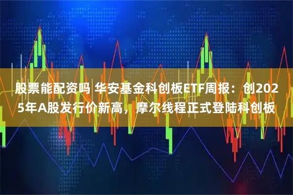 股票能配资吗 华安基金科创板ETF周报：创2025年A股发行价新高，摩尔线程正式登陆科创板
